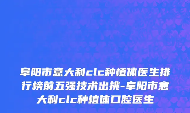 阜阳市意大利clc种植体医生排行榜前五强技术出挑-阜阳市意大利clc种植体口腔医生