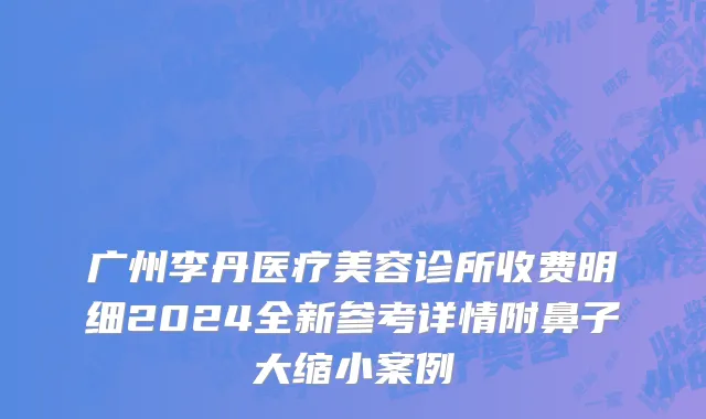 广州李丹医疗美容诊所收费明细2024全新参考详情附鼻子大缩小案例