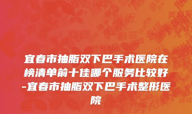 宜春市抽脂双下巴手术医院在榜清单前十佳哪个服务比较好-宜春市抽脂双下巴手术整形医院