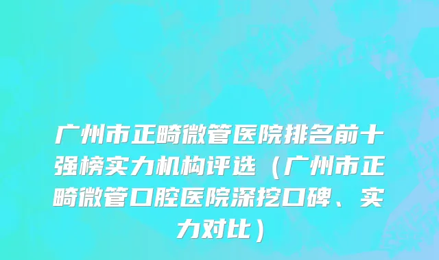 广州市正畸微管医院排名前十强榜实力机构评选（广州市正畸微管口腔医院深挖口碑、实力对比）