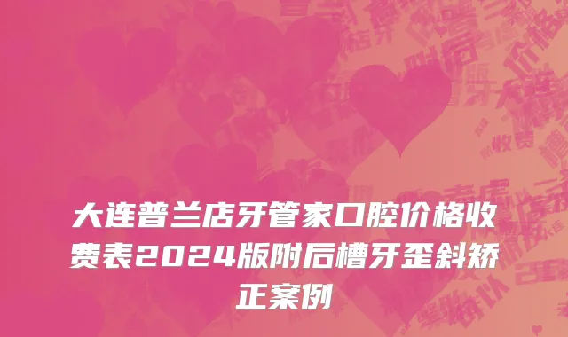 大连普兰店牙管家口腔价格收费表2024版附后槽牙歪斜矫正案例