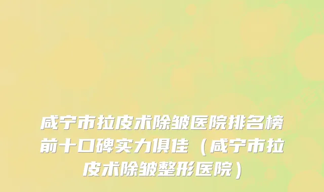 咸宁市拉皮术除皱医院排名榜前十口碑实力俱佳（咸宁市拉皮术除皱整形医院）
