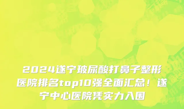 2024遂宁玻尿酸打鼻子整形医院排名top10强全面汇总！遂宁中心医院凭实力入围