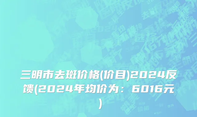 三明市去斑价格(价目)2024反馈(2024年均价为：6016元）