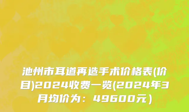 池州市耳道再造手术价格表(价目)2024收费一览(2024年3月均价为：49600元）