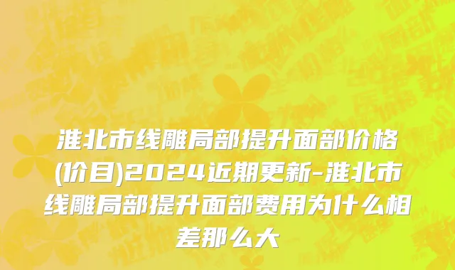 淮北市线雕局部提升面部价格(价目)2024近期更新-淮北市线雕局部提升面部费用为什么相差那么大