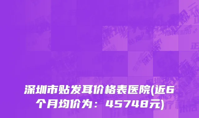 深圳市贴发耳价格表医院(近6个月均价为：45748元)