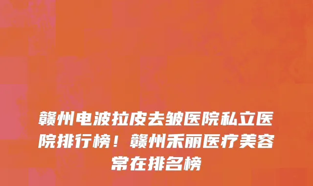 赣州电波拉皮去皱医院私立医院排行榜!赣州禾丽医疗美容常在排名榜
