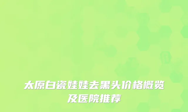 太原白瓷娃娃去黑头价格概览及医院推荐