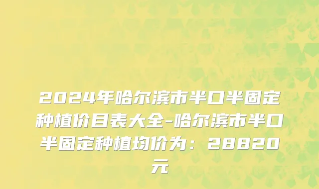 2024年哈尔滨市半口半固定种植价目表大全-哈尔滨市半口半固定种植均价为：28820元
