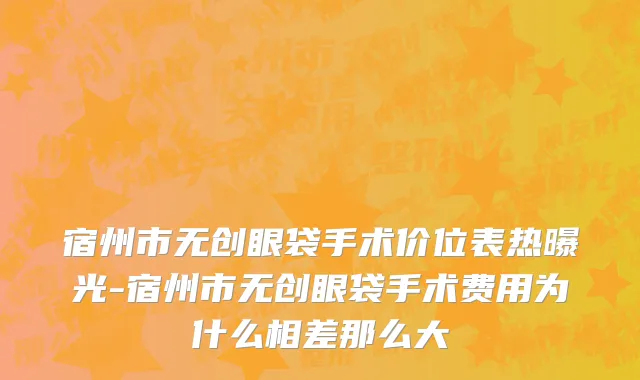 宿州市无创眼袋手术价位表热曝光-宿州市无创眼袋手术费用为什么相差那么大