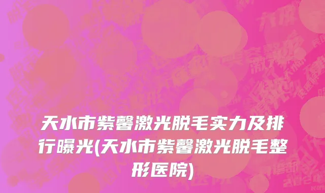天水市紫馨激光脱毛实力及排行曝光(天水市紫馨激光脱毛整形医院)