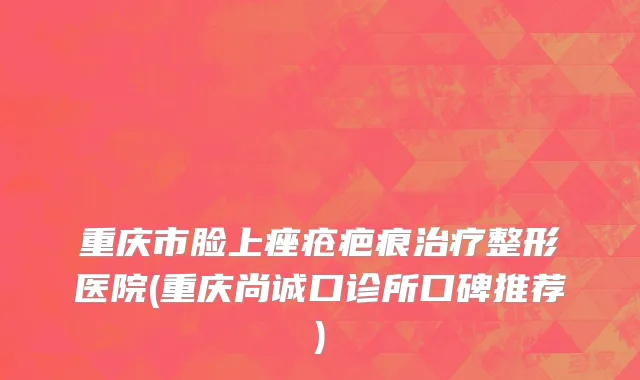 重庆市脸上痤疮疤痕治疗整形医院(重庆尚诚口诊所口碑推荐)