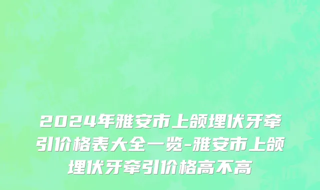 2024年雅安市上颌埋伏牙牵引价格表大全一览-雅安市上颌埋伏牙牵引价格高不高