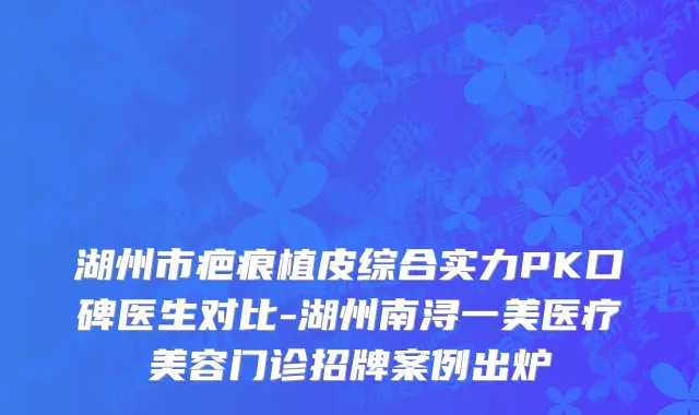 湖州市疤痕植皮综合实力PK口碑医生对比-湖州南浔一美医疗美容门诊招牌案例出炉