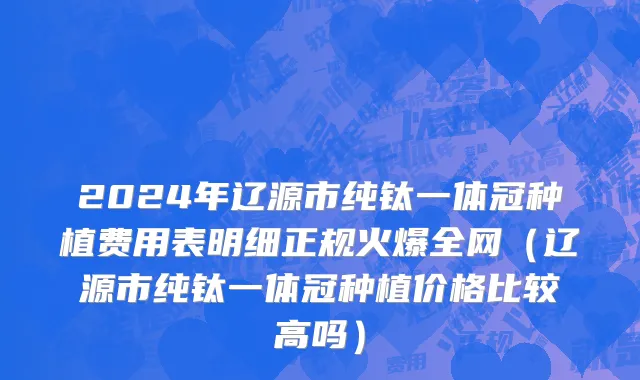 2024年辽源市纯钛一体冠种植费用表明细正规火爆全网（辽源市纯钛一体冠种植价格比较高吗）
