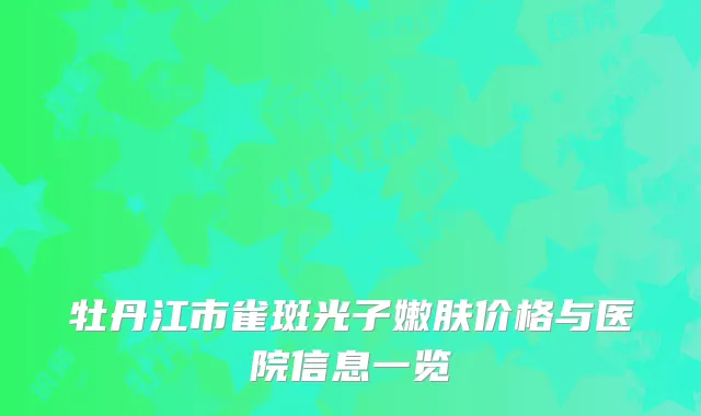 牡丹江市雀斑光子嫩肤价格与医院信息一览