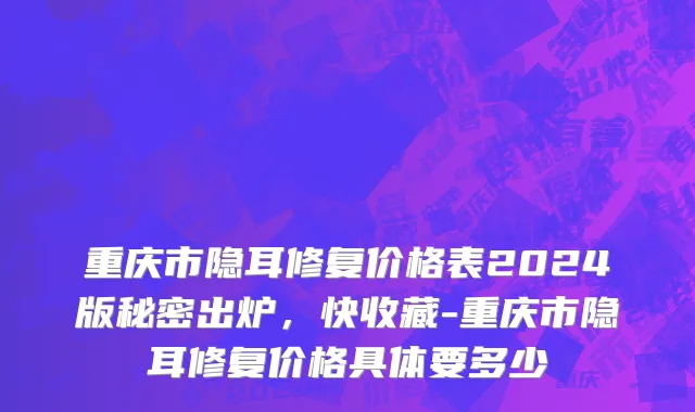 重庆市隐耳修复价格表2024版秘密出炉，快收藏-重庆市隐耳修复价格具体要多少
