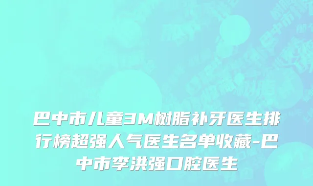 巴中市儿童3M树脂补牙医生排行榜超强人气医生名单收藏-巴中市李洪强口腔医生