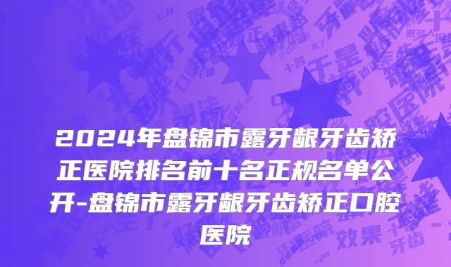 2024年盘锦市露牙龈牙齿矫正医院排名前十名正规名单公开-盘锦市露牙龈牙齿矫正口腔医院