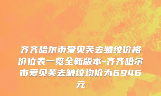 齐齐哈尔市爱贝芙去皱纹价格价位表一览全新版本-齐齐哈尔市爱贝芙去皱纹均价为6946元