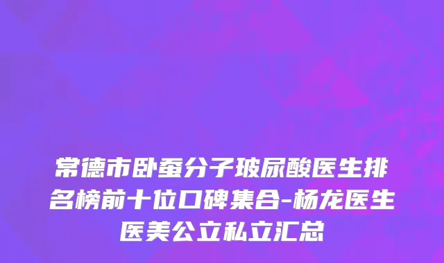 常德市卧蚕分子玻尿酸医生排名榜前十位口碑集合-杨龙医生医美公立私立汇总