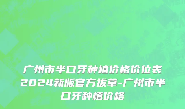 广州市半口牙种植价格价位表2024新版官方拔草-广州市半口牙种植价格