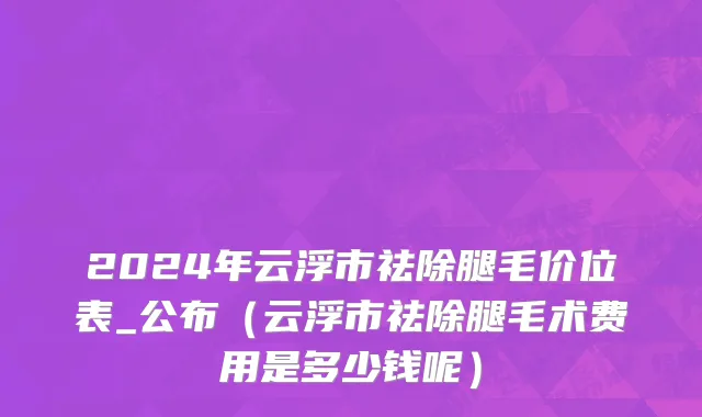 2024年云浮市祛除腿毛价位表_公布（云浮市祛除腿毛术费用是多少钱呢）