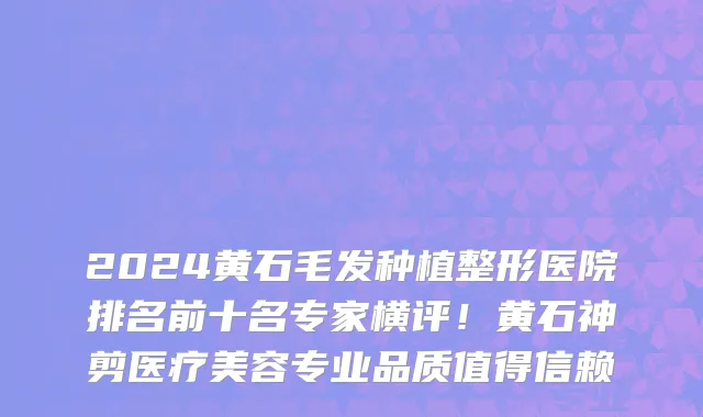 2024黄石毛发种植整形医院排名前十名专家横评!黄石神剪医疗美容专业品质值得信赖