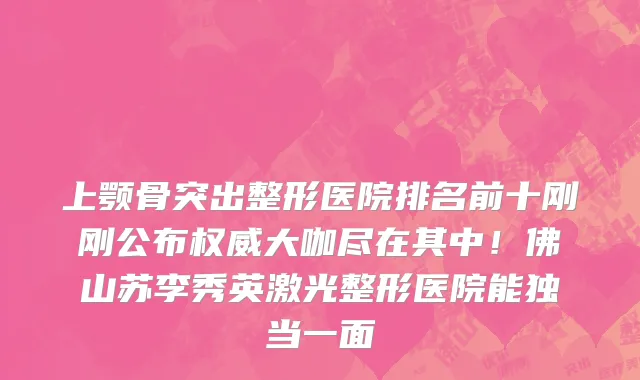 上颚骨突出整形医院排名前十刚刚公布权威大咖尽在其中!佛山苏李秀英激光整形医院能独当一面