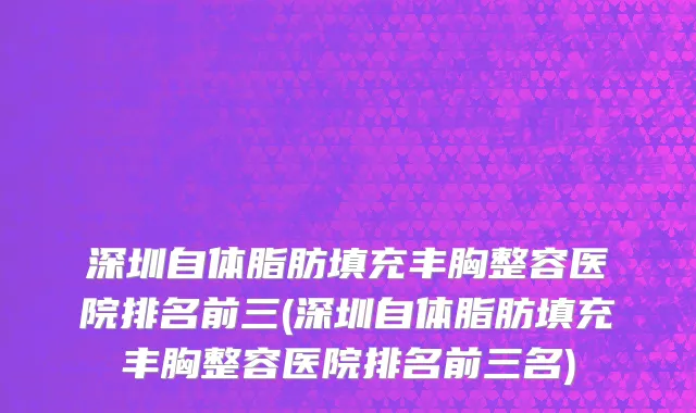 深圳自体脂肪填充丰胸整容医院排名前三(深圳自体脂肪填充丰胸整容医院排名前三名)