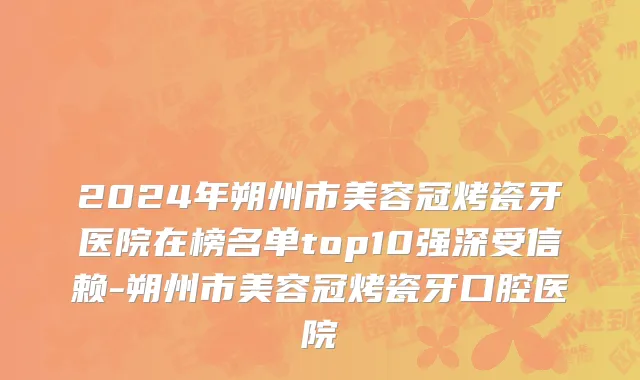 2024年朔州市美容冠烤瓷牙医院在榜名单top10强深受信赖-朔州市美容冠烤瓷牙口腔医院