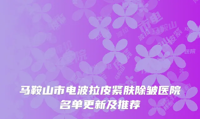 马鞍山市电波拉皮紧肤除皱医院名单更新及推荐