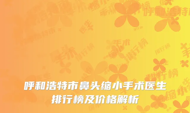 呼和浩特市鼻头缩小手术医生排行榜及价格解析