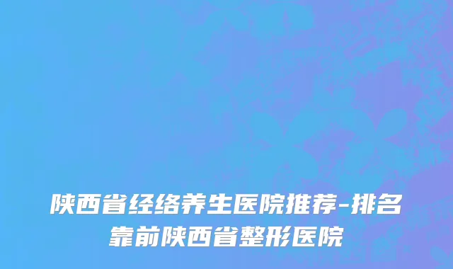 陕西省经络养生医院推荐-排名靠前陕西省整形医院