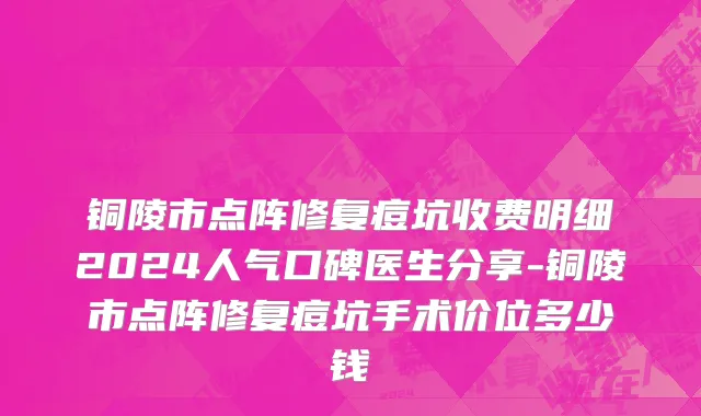 铜陵市点阵修复痘坑收费明细2024人气口碑医生分享-铜陵市点阵修复痘坑手术价位多少钱