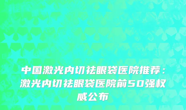 中国激光内切祛眼袋医院推荐：激光内切祛眼袋医院前50强权威公布