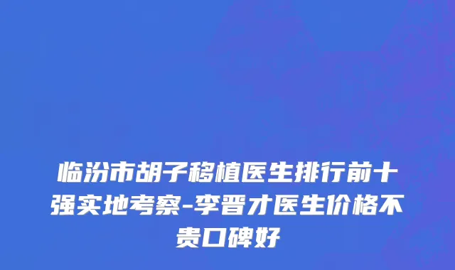 临汾市胡子移植医生排行前十强实地考察-李晋才医生价格不贵口碑好