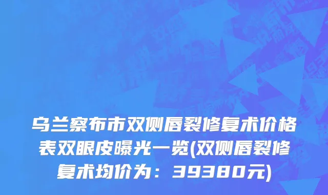 乌兰察布市双侧唇裂修复术价格表双眼皮曝光一览(双侧唇裂修复术均价为：39380元)