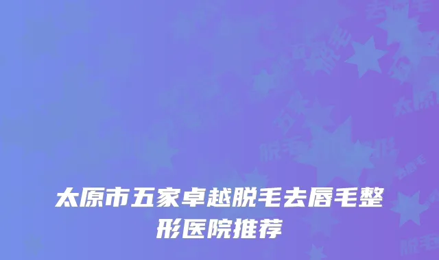 太原市五家卓越脱毛去唇毛整形医院推荐