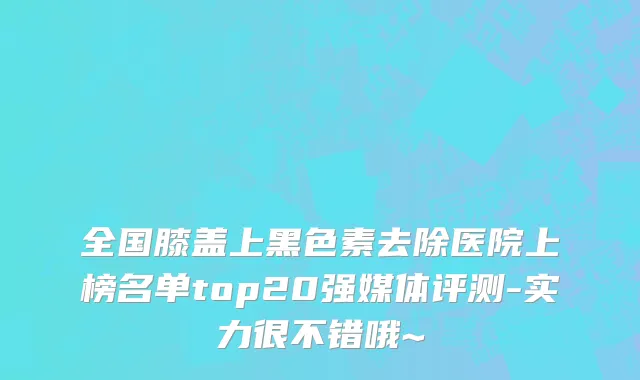 全国膝盖上黑色素去除医院上榜名单top20强媒体评测-实力很不错哦~