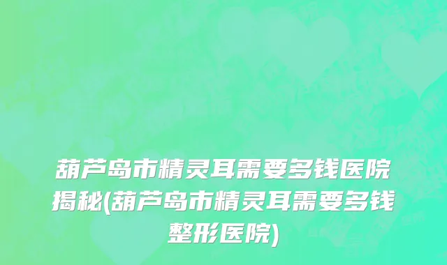 葫芦岛市精灵耳需要多钱医院揭秘(葫芦岛市精灵耳需要多钱整形医院)