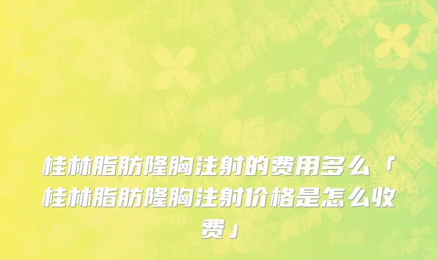 桂林脂肪隆胸注射的费用多么「桂林脂肪隆胸注射价格是怎么收费」
