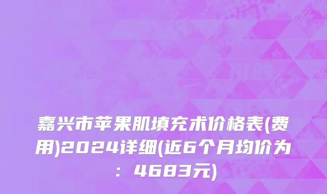 嘉兴市苹果肌填充术价格表(费用)2024详细(近6个月均价为：4683元)