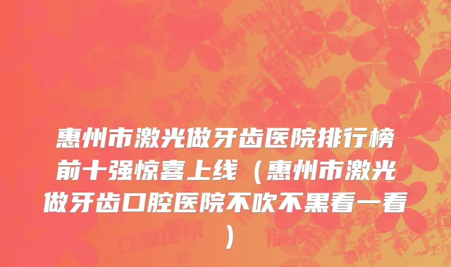 惠州市激光做牙齿医院排行榜前十强惊喜上线（惠州市激光做牙齿口腔医院不吹不黑看一看）
