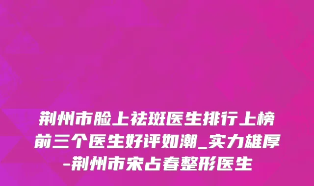 荆州市脸上祛斑医生排行上榜前三个医生好评如潮_实力雄厚-荆州市宋占春整形医生