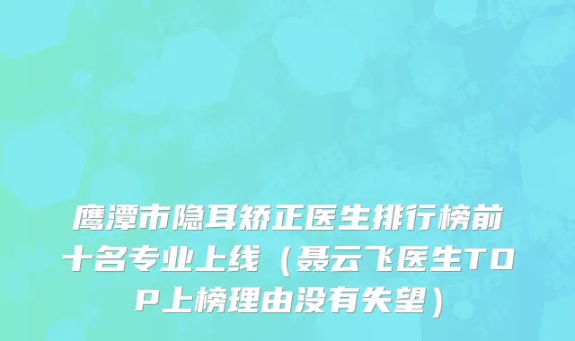 鹰潭市隐耳矫正医生排行榜前十名专业上线（聂云飞医生TOP上榜理由没有失望）