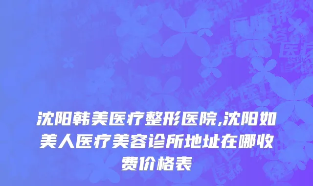 沈阳韩美医疗整形医院,沈阳如美人医疗美容诊所地址在哪收费价格表