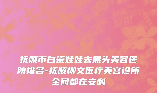 抚顺市白瓷娃娃去黑头美容医院排名-抚顺柳文医疗美容诊所全网都在安利