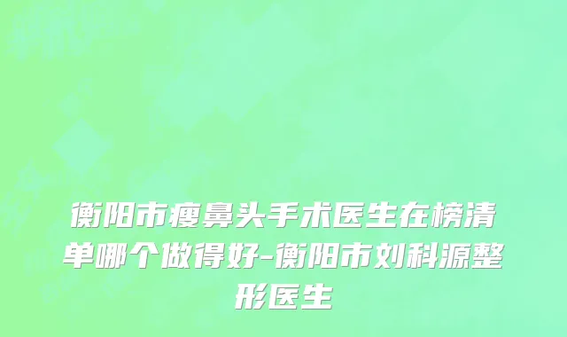 衡阳市瘦鼻头手术医生在榜清单哪个做得好-衡阳市刘科源整形医生